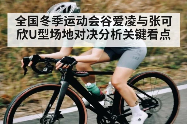 全国冬季运动会谷爱凌与张可欣U型场地对决分析关键看点
