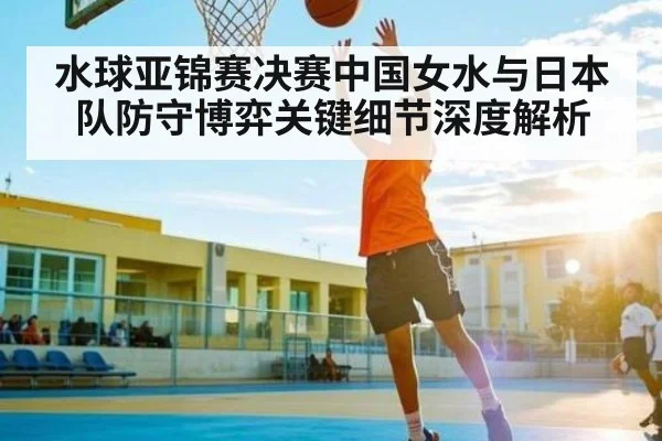水球亚锦赛决赛中国女水与日本队防守博弈关键细节深度解析