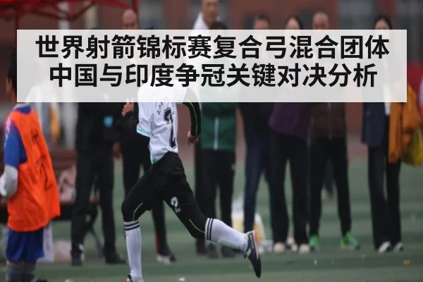 世界射箭锦标赛复合弓混合团体中国与印度争冠关键对决分析